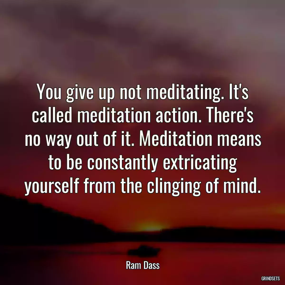 You give up not meditating. It\'s called meditation action. There\'s no way out of it. Meditation means to be constantly extricating yourself from the clinging of mind.