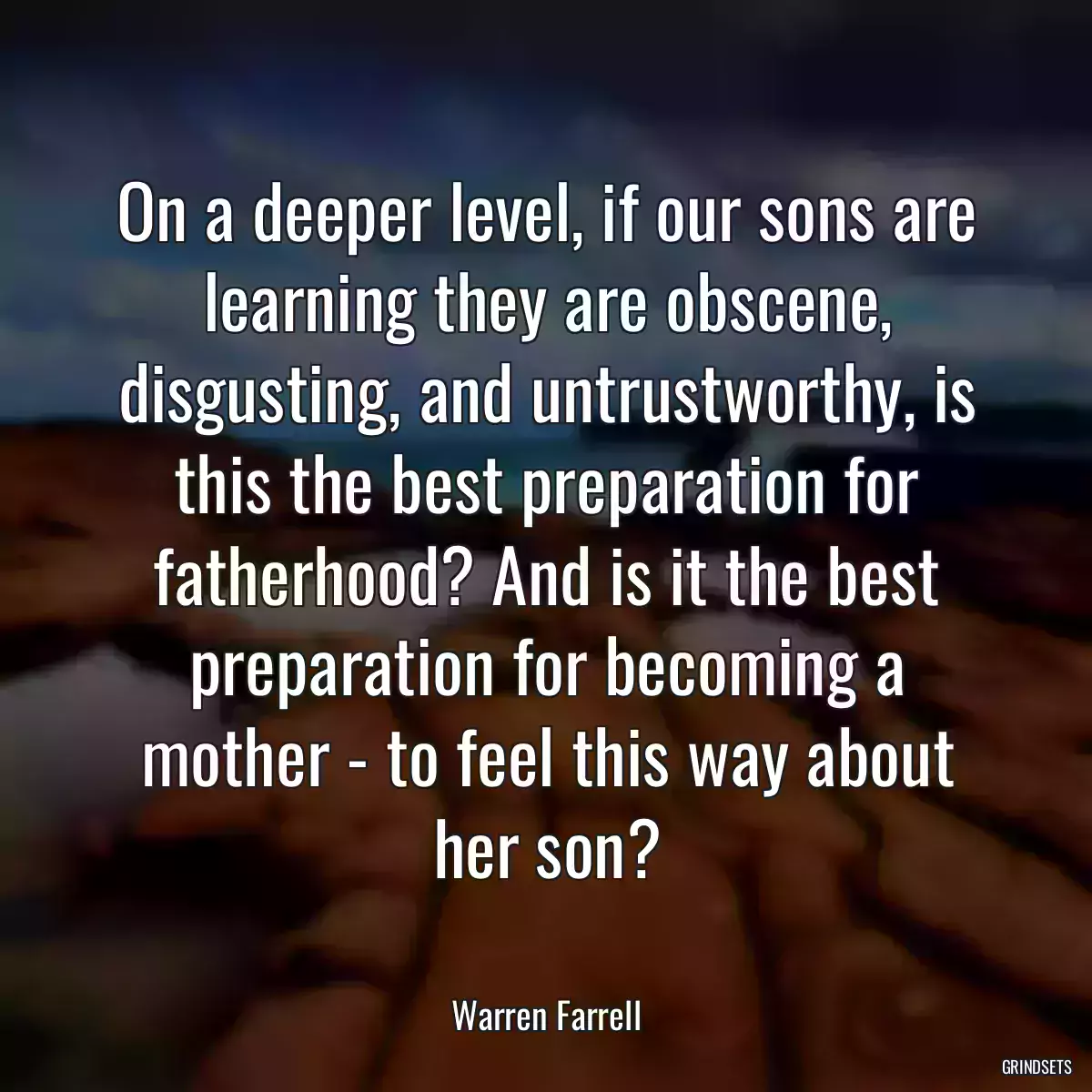 On a deeper level, if our sons are learning they are obscene, disgusting, and untrustworthy, is this the best preparation for fatherhood? And is it the best preparation for becoming a mother - to feel this way about her son?