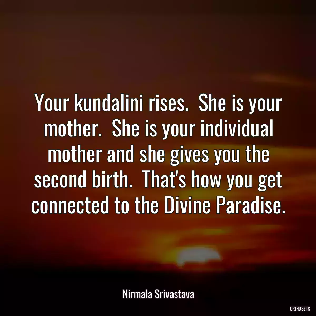 Your kundalini rises.  She is your mother.  She is your individual mother and she gives you the second birth.  That\'s how you get connected to the Divine Paradise.