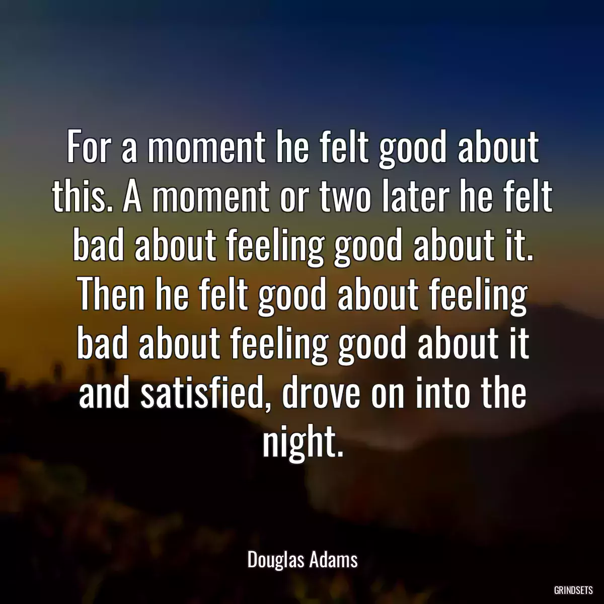 For a moment he felt good about this. A moment or two later he felt bad about feeling good about it. Then he felt good about feeling bad about feeling good about it and satisfied, drove on into the night.