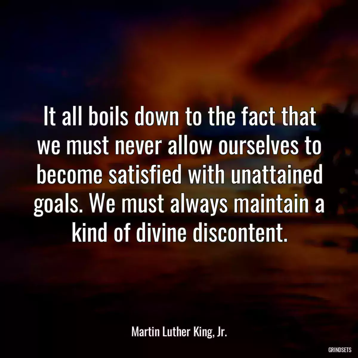 It all boils down to the fact that we must never allow ourselves to become satisfied with unattained goals. We must always maintain a kind of divine discontent.