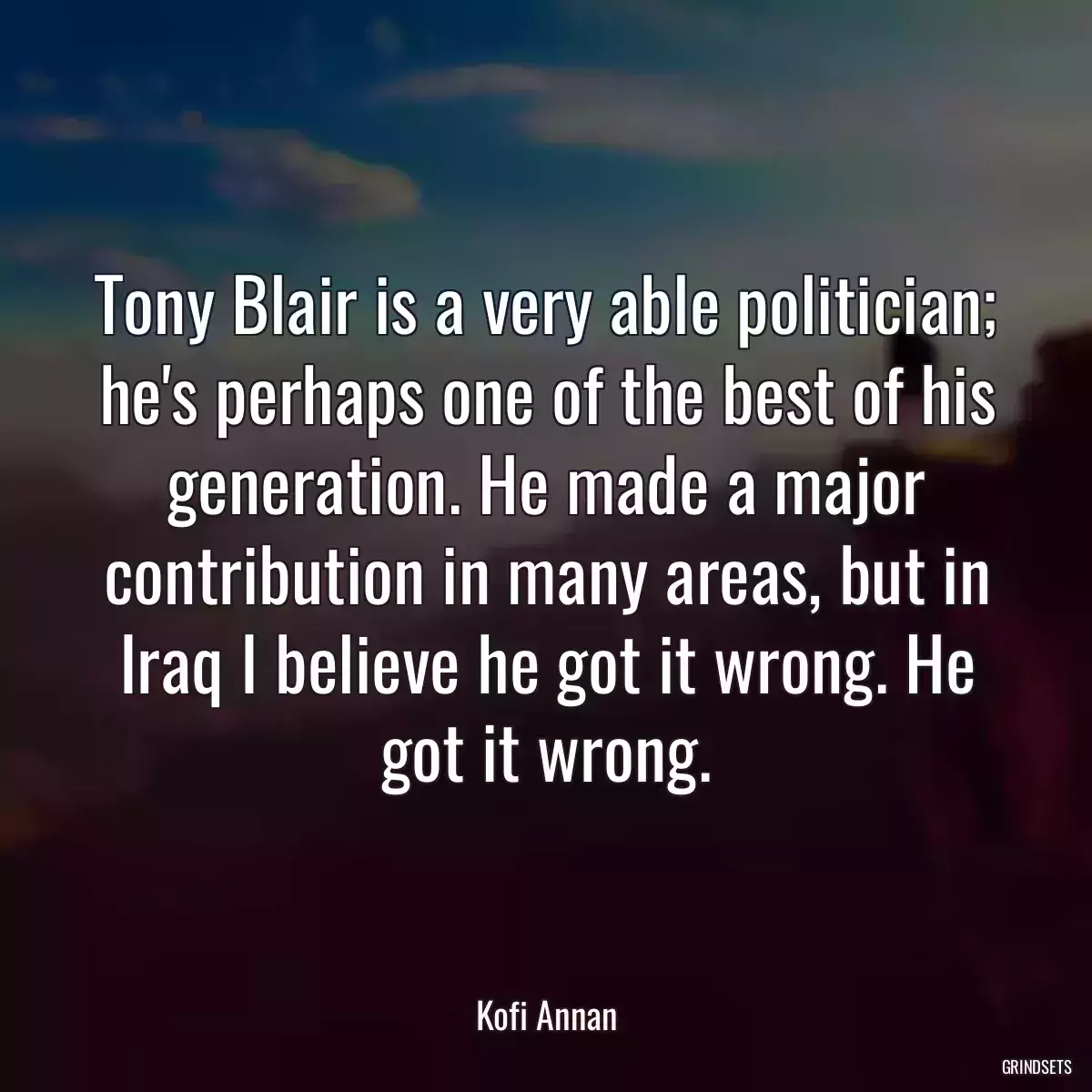 Tony Blair is a very able politician; he\'s perhaps one of the best of his generation. He made a major contribution in many areas, but in Iraq I believe he got it wrong. He got it wrong.