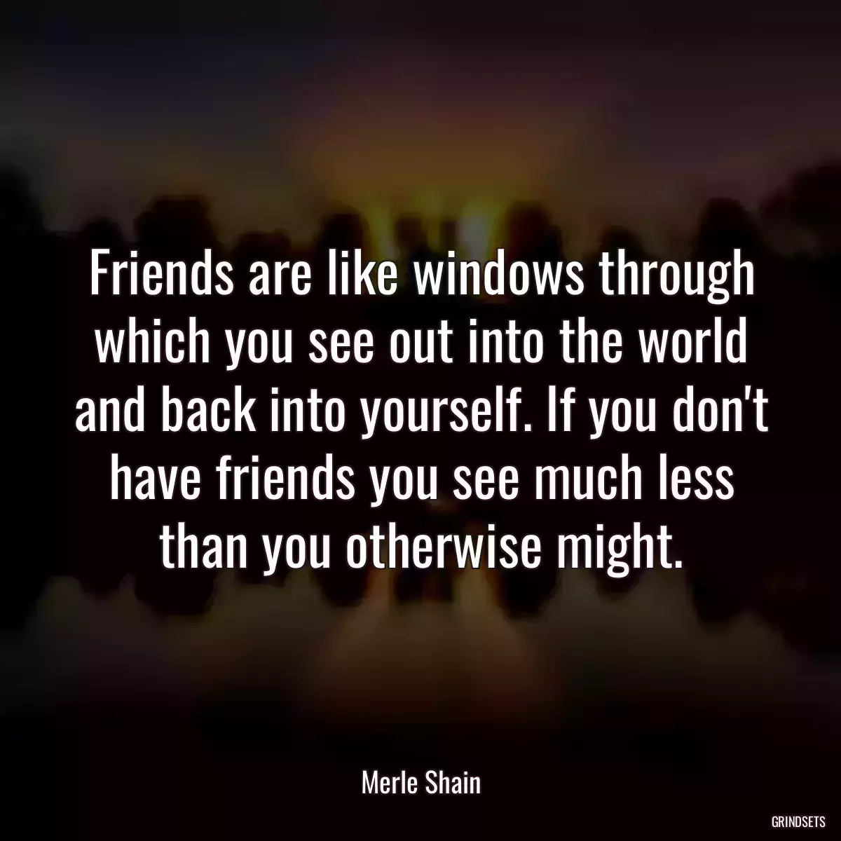 Friends are like windows through which you see out into the world and back into yourself. If you don\'t have friends you see much less than you otherwise might.