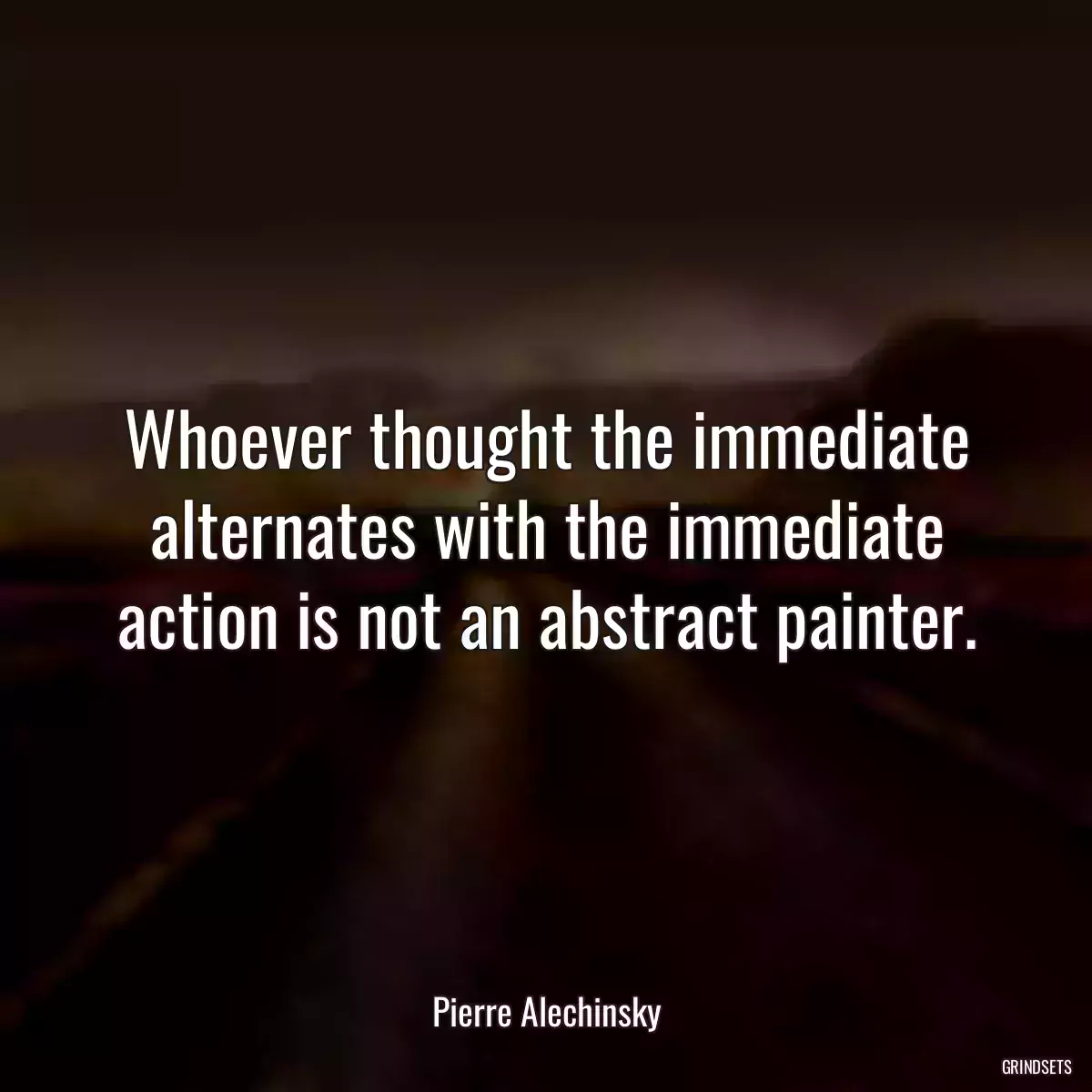 Whoever thought the immediate alternates with the immediate action is not an abstract painter.