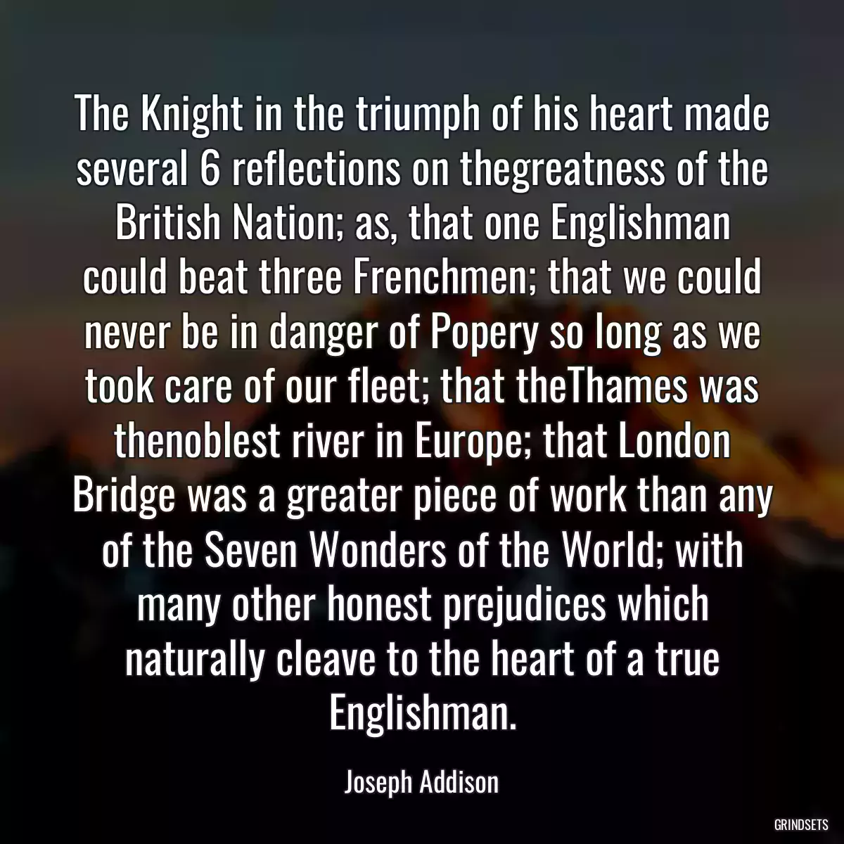 The Knight in the triumph of his heart made several 6 reflections on thegreatness of the British Nation; as, that one Englishman could beat three Frenchmen; that we could never be in danger of Popery so long as we took care of our fleet; that theThames was thenoblest river in Europe; that London Bridge was a greater piece of work than any of the Seven Wonders of the World; with many other honest prejudices which naturally cleave to the heart of a true Englishman.