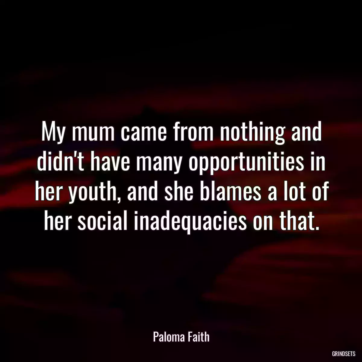 My mum came from nothing and didn\'t have many opportunities in her youth, and she blames a lot of her social inadequacies on that.