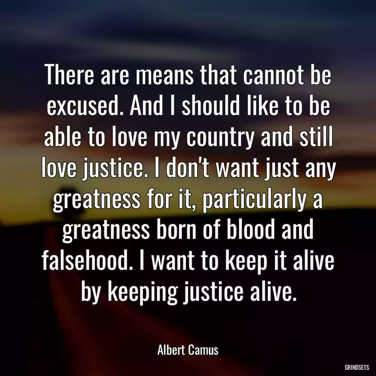 There are means that cannot be excused. And I should like to be able to love my country and still love justice. I don\'t want just any greatness for it, particularly a greatness born of blood and falsehood. I want to keep it alive by keeping justice alive.