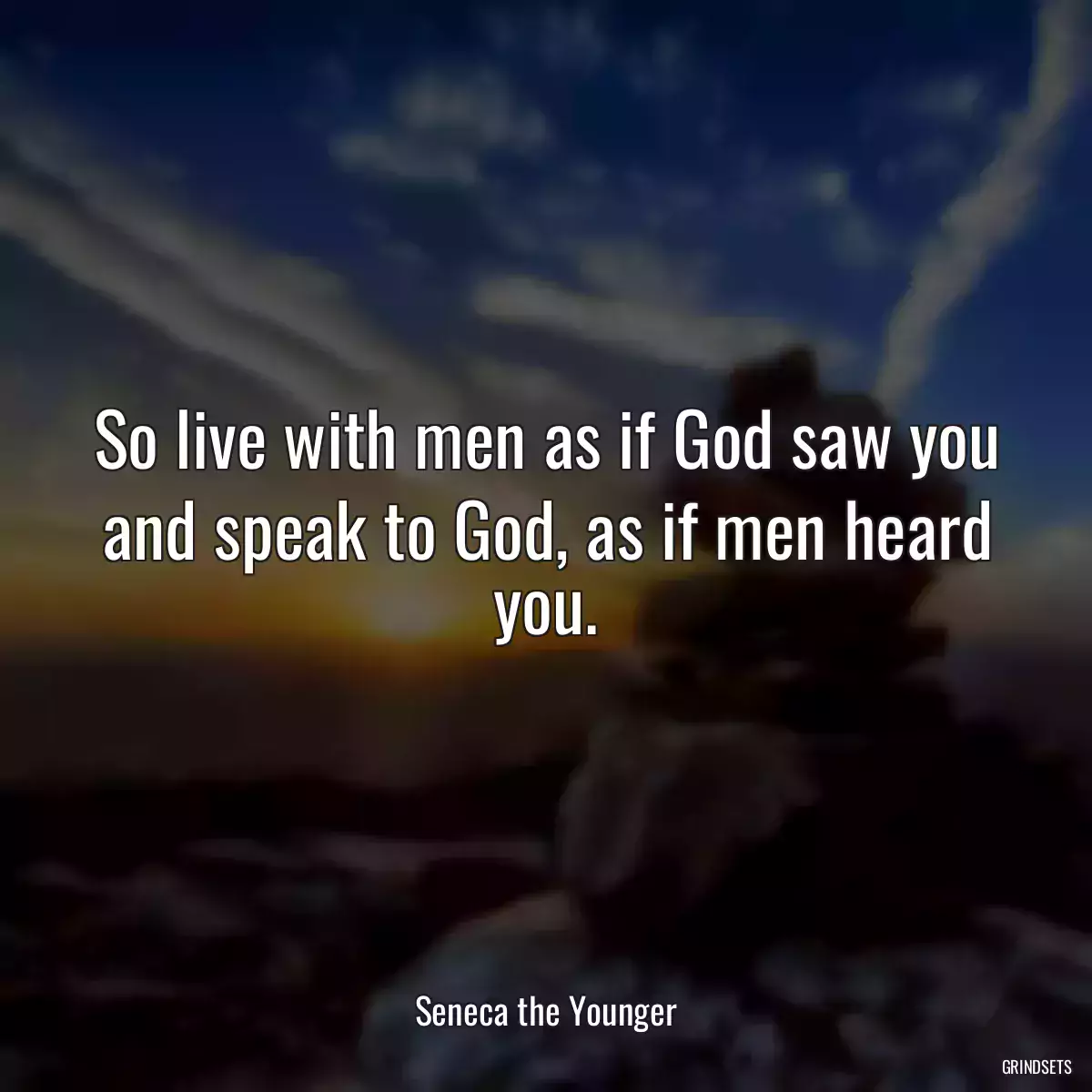 So live with men as if God saw you and speak to God, as if men heard you.