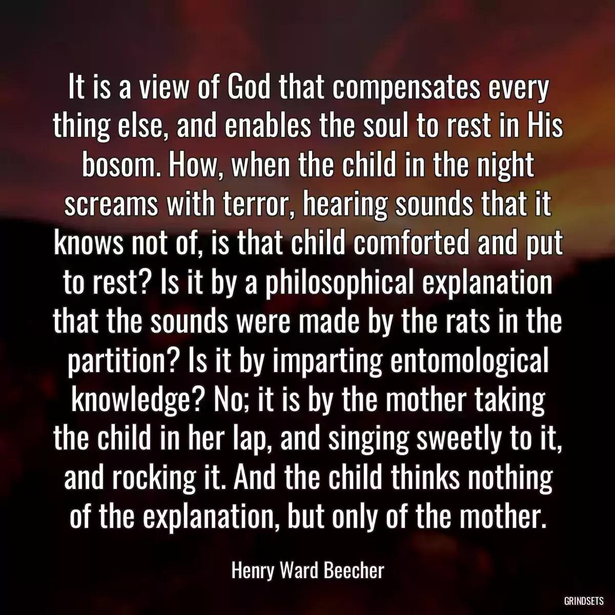 It is a view of God that compensates every thing else, and enables the soul to rest in His bosom. How, when the child in the night screams with terror, hearing sounds that it knows not of, is that child comforted and put to rest? Is it by a philosophical explanation that the sounds were made by the rats in the partition? Is it by imparting entomological knowledge? No; it is by the mother taking the child in her lap, and singing sweetly to it, and rocking it. And the child thinks nothing of the explanation, but only of the mother.