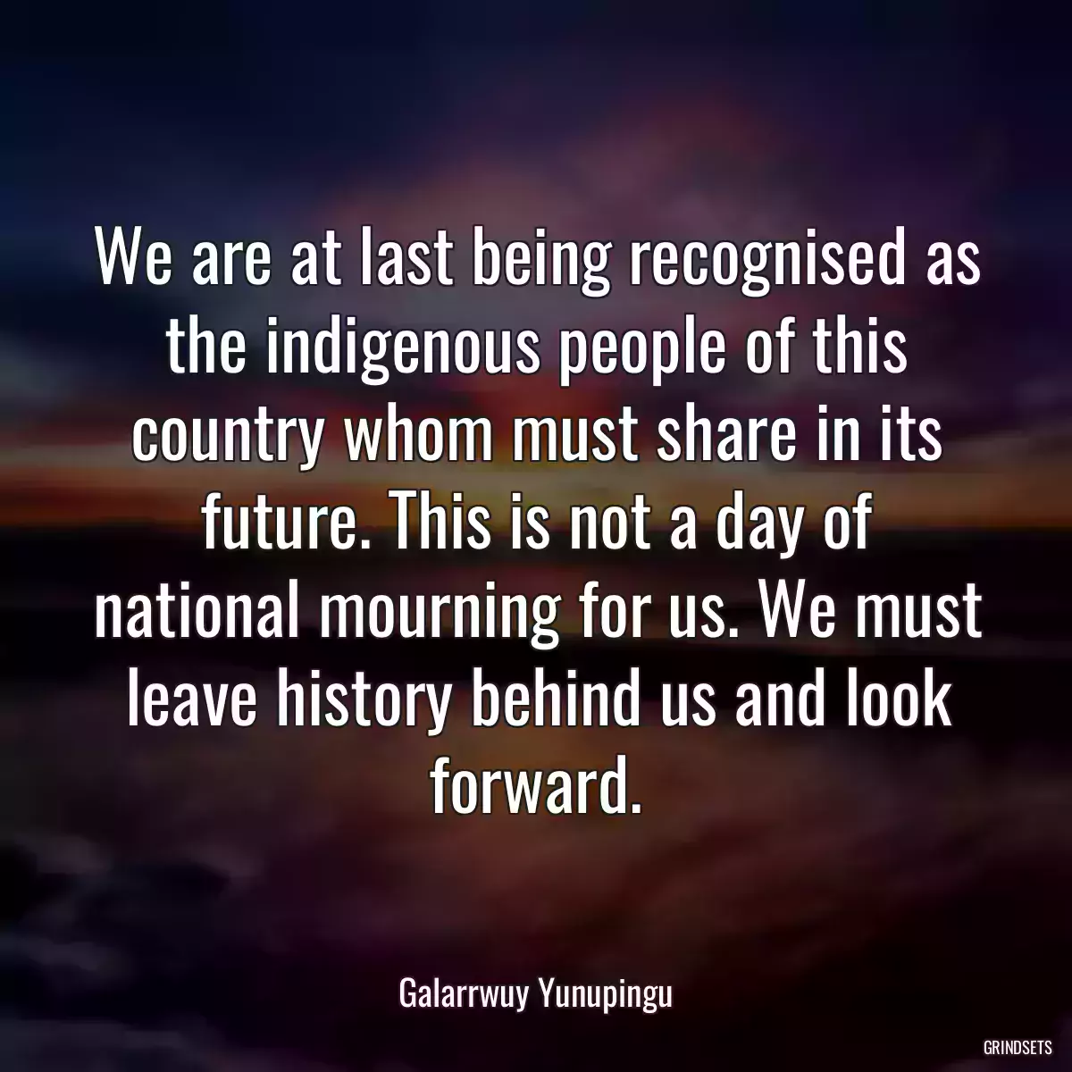 We are at last being recognised as the indigenous people of this country whom must share in its future. This is not a day of national mourning for us. We must leave history behind us and look forward.