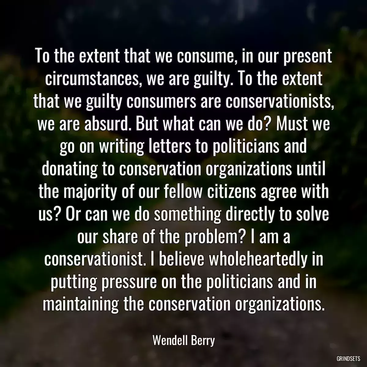 To the extent that we consume, in our present circumstances, we are guilty. To the extent that we guilty consumers are conservationists, we are absurd. But what can we do? Must we go on writing letters to politicians and donating to conservation organizations until the majority of our fellow citizens agree with us? Or can we do something directly to solve our share of the problem? I am a conservationist. I believe wholeheartedly in putting pressure on the politicians and in maintaining the conservation organizations.