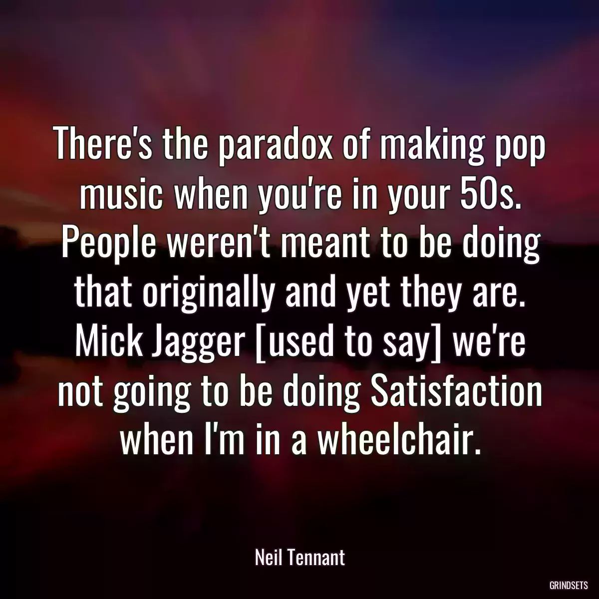 There\'s the paradox of making pop music when you\'re in your 50s. People weren\'t meant to be doing that originally and yet they are. Mick Jagger [used to say] we\'re not going to be doing Satisfaction when I\'m in a wheelchair.