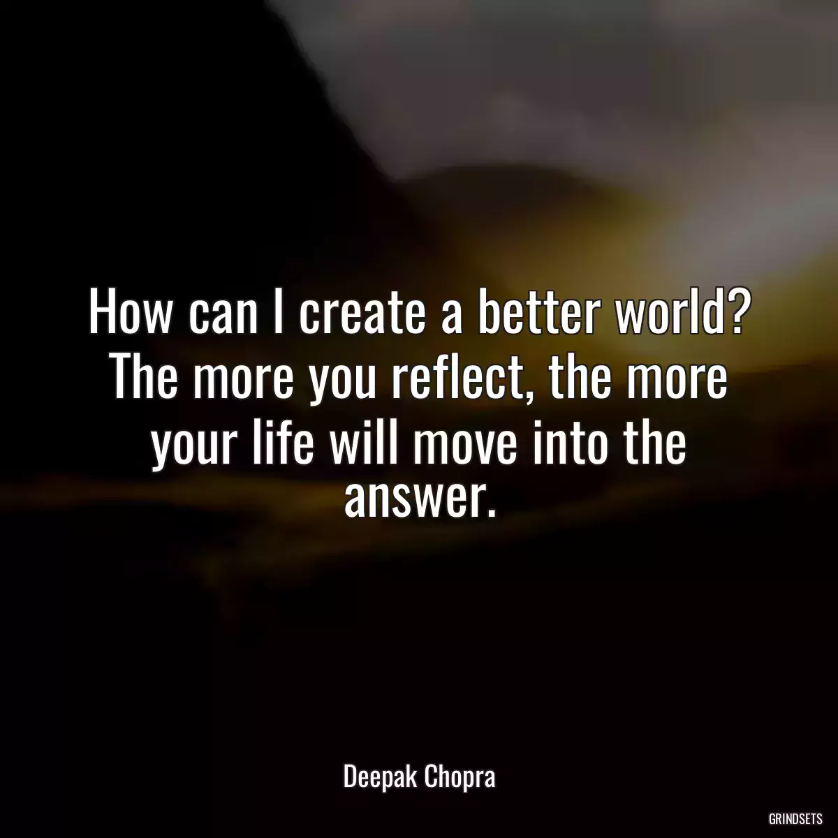 How can I create a better world? The more you reflect, the more your life will move into the answer.