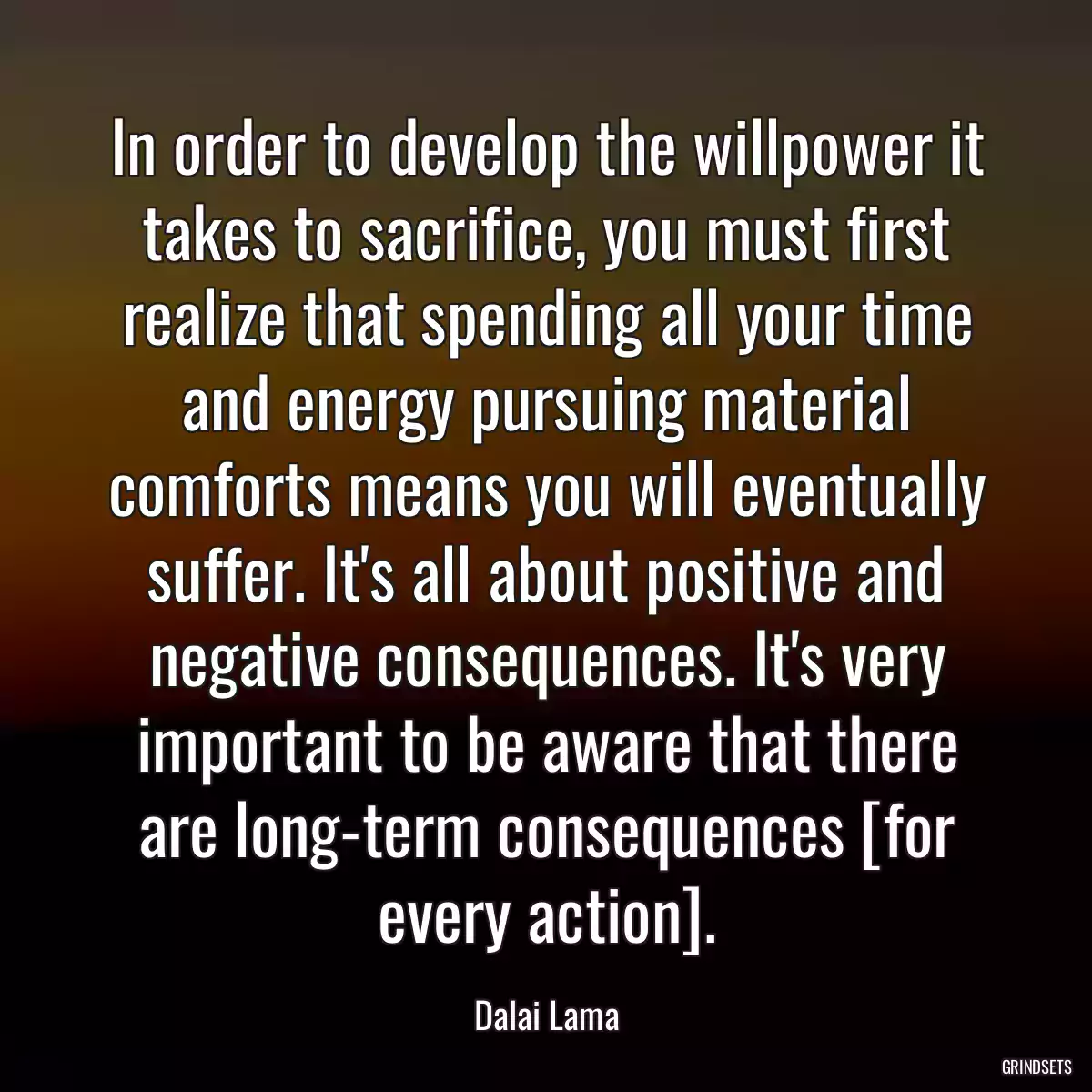 In order to develop the willpower it takes to sacrifice, you must first realize that spending all your time and energy pursuing material comforts means you will eventually suffer. It\'s all about positive and negative consequences. It\'s very important to be aware that there are long-term consequences [for every action].