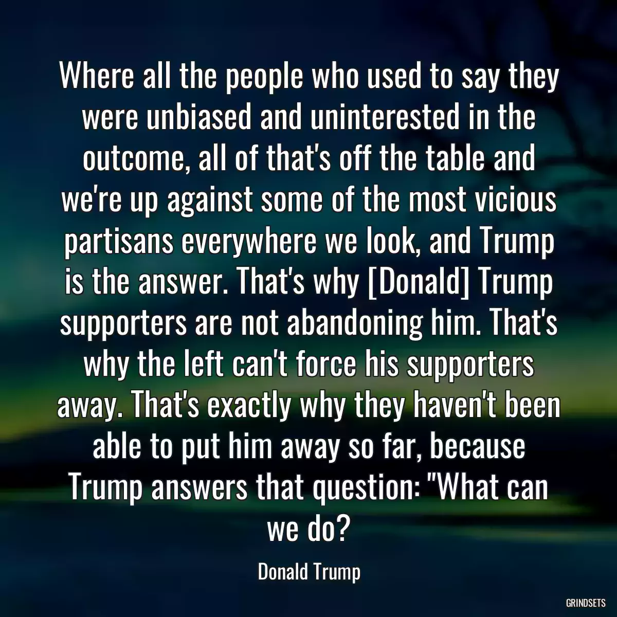 Where all the people who used to say they were unbiased and uninterested in the outcome, all of that\'s off the table and we\'re up against some of the most vicious partisans everywhere we look, and Trump is the answer. That\'s why [Donald] Trump supporters are not abandoning him. That\'s why the left can\'t force his supporters away. That\'s exactly why they haven\'t been able to put him away so far, because Trump answers that question: \