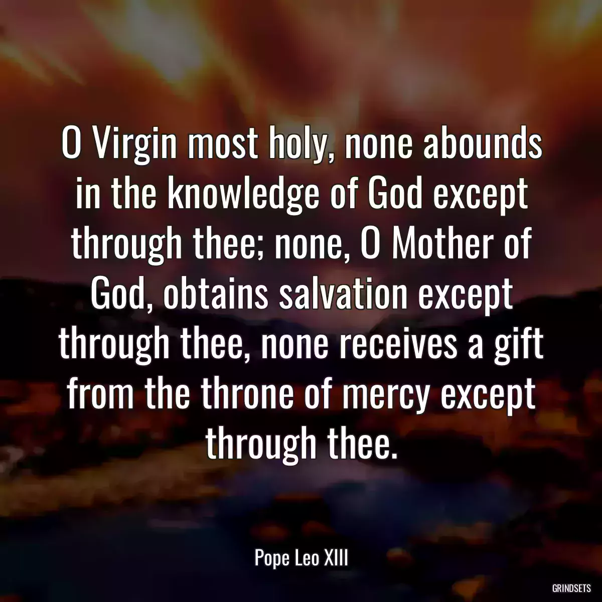 O Virgin most holy, none abounds in the knowledge of God except through thee; none, O Mother of God, obtains salvation except through thee, none receives a gift from the throne of mercy except through thee.