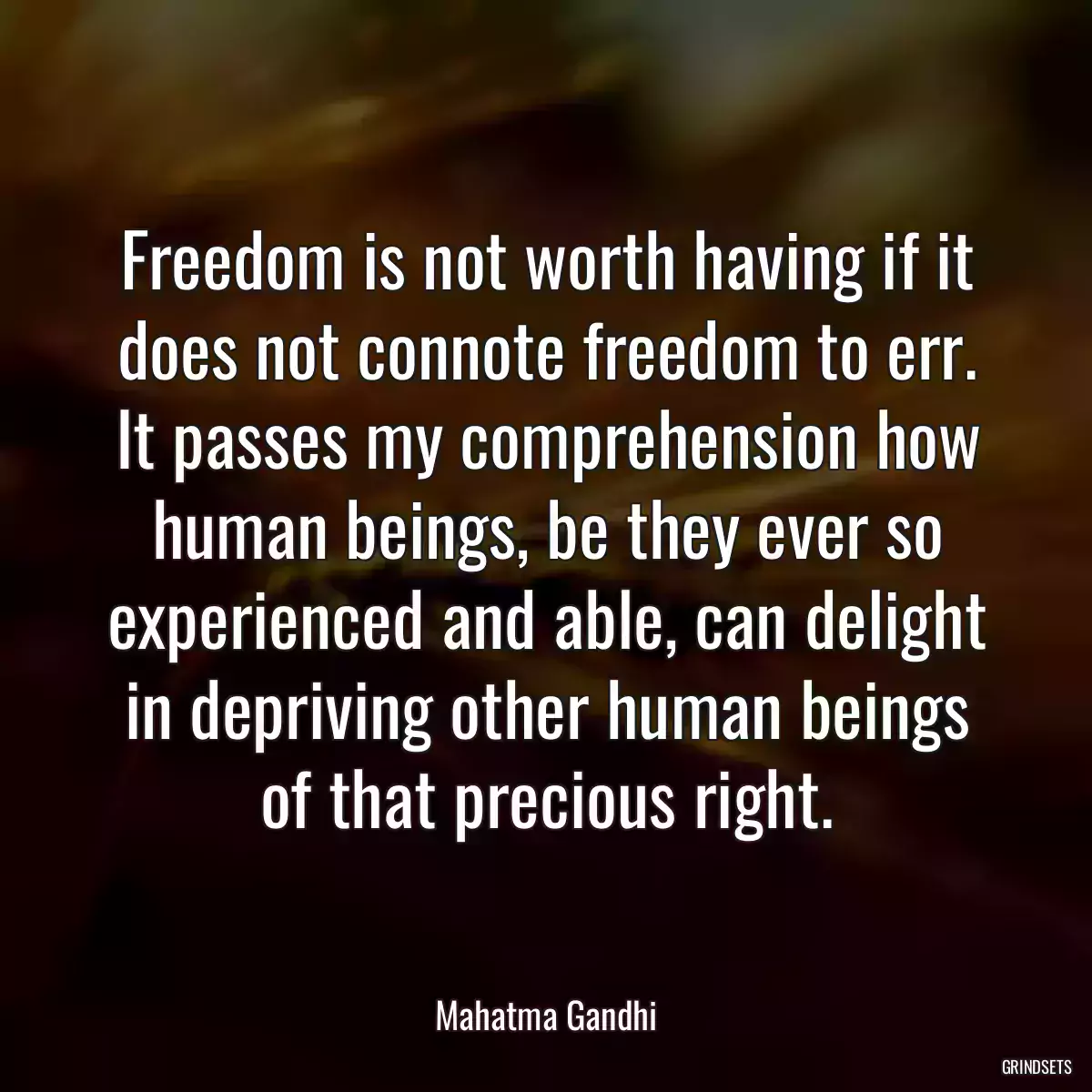 Freedom is not worth having if it does not connote freedom to err. It passes my comprehension how human beings, be they ever so experienced and able, can delight in depriving other human beings of that precious right.