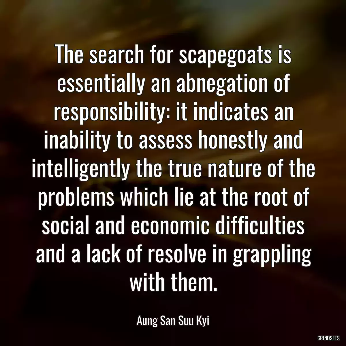 The search for scapegoats is essentially an abnegation of responsibility: it indicates an inability to assess honestly and intelligently the true nature of the problems which lie at the root of social and economic difficulties and a lack of resolve in grappling with them.