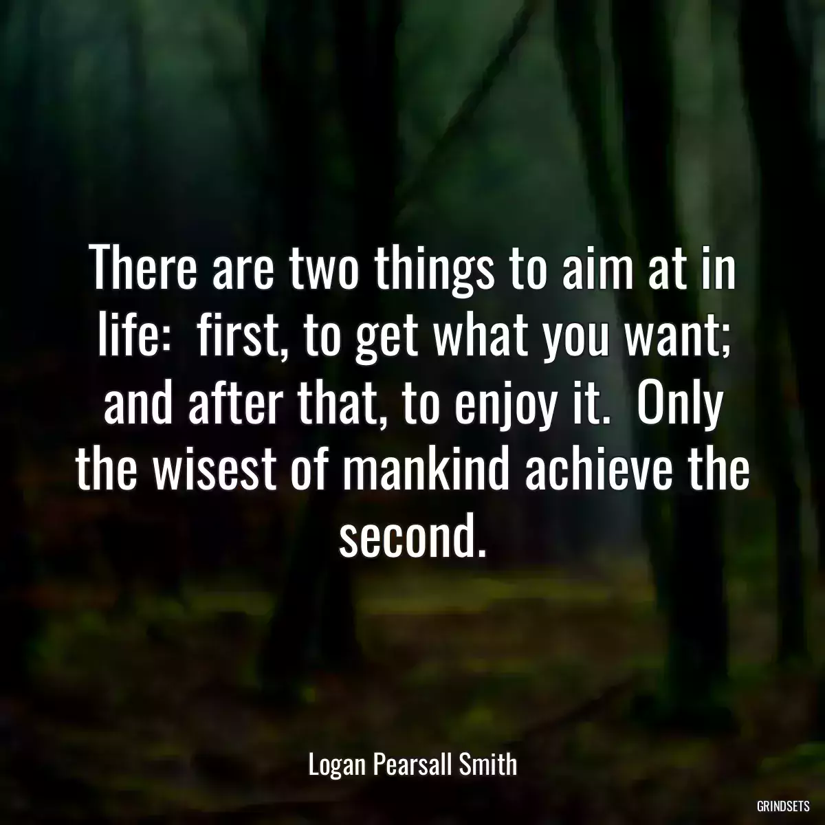 There are two things to aim at in life:  first, to get what you want; and after that, to enjoy it.  Only the wisest of mankind achieve the second.