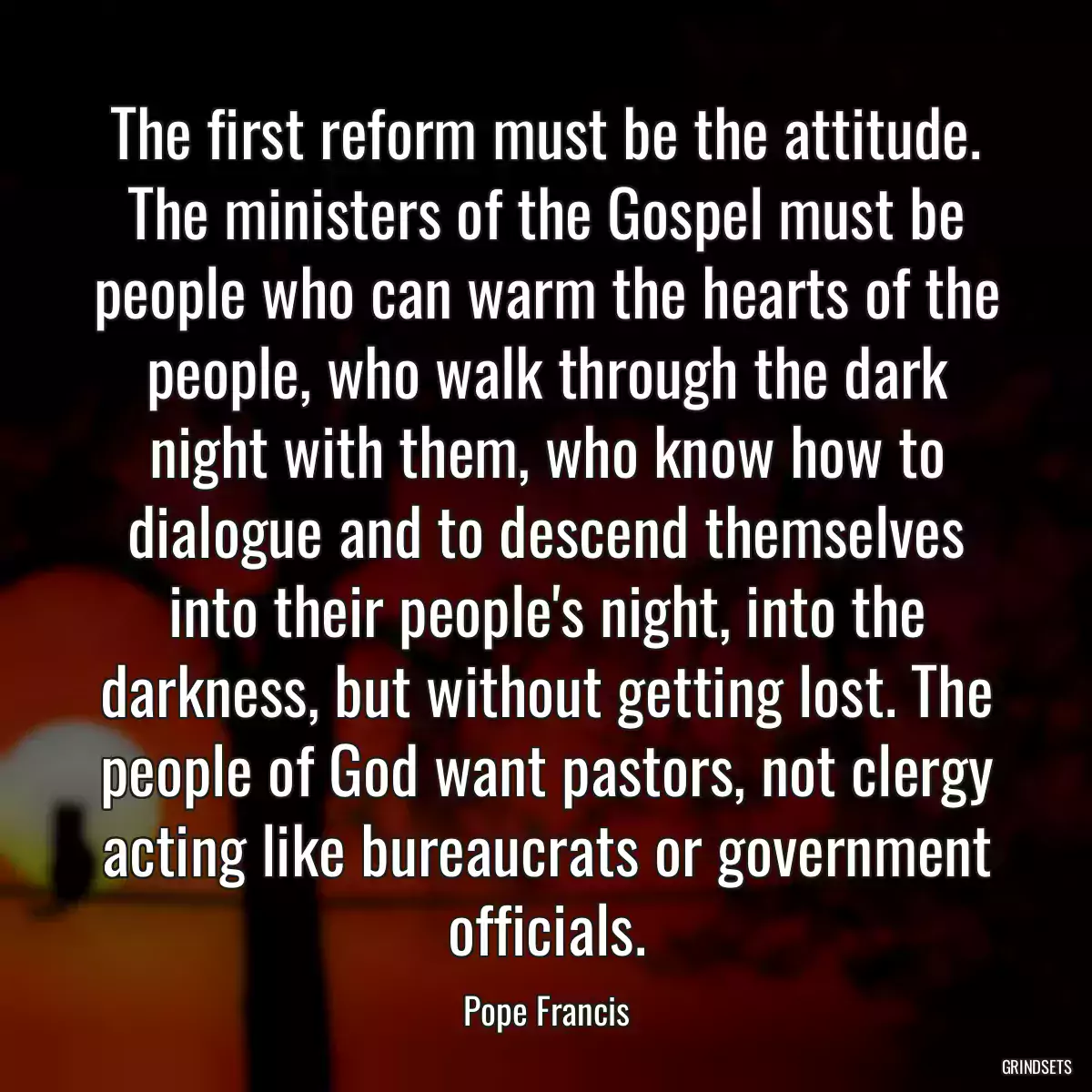 The first reform must be the attitude. The ministers of the Gospel must be people who can warm the hearts of the people, who walk through the dark night with them, who know how to dialogue and to descend themselves into their people\'s night, into the darkness, but without getting lost. The people of God want pastors, not clergy acting like bureaucrats or government officials.