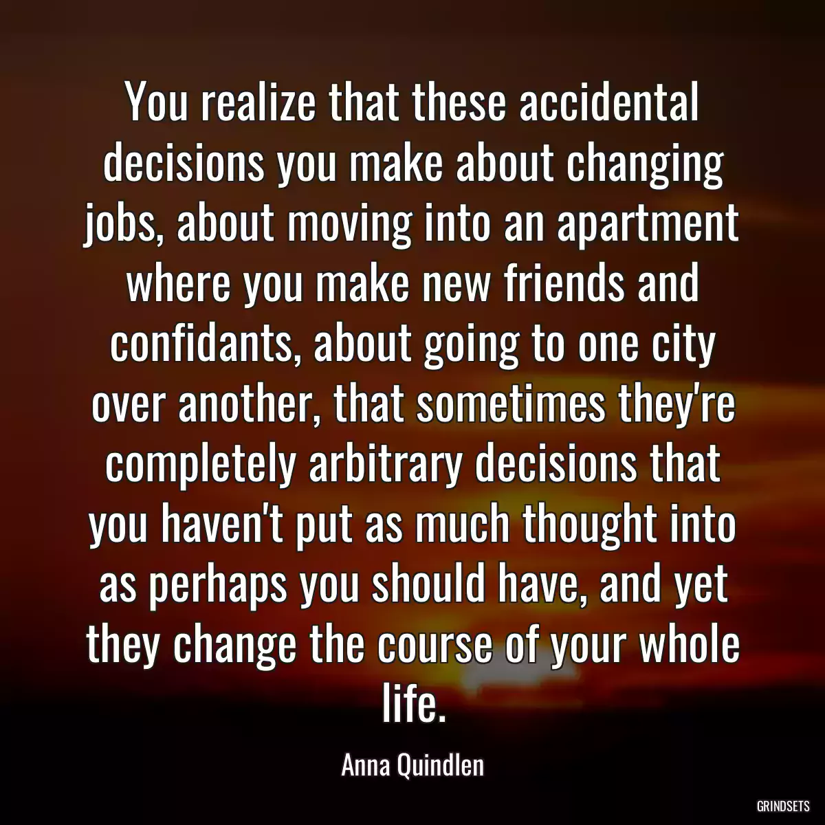 You realize that these accidental decisions you make about changing jobs, about moving into an apartment where you make new friends and confidants, about going to one city over another, that sometimes they\'re completely arbitrary decisions that you haven\'t put as much thought into as perhaps you should have, and yet they change the course of your whole life.