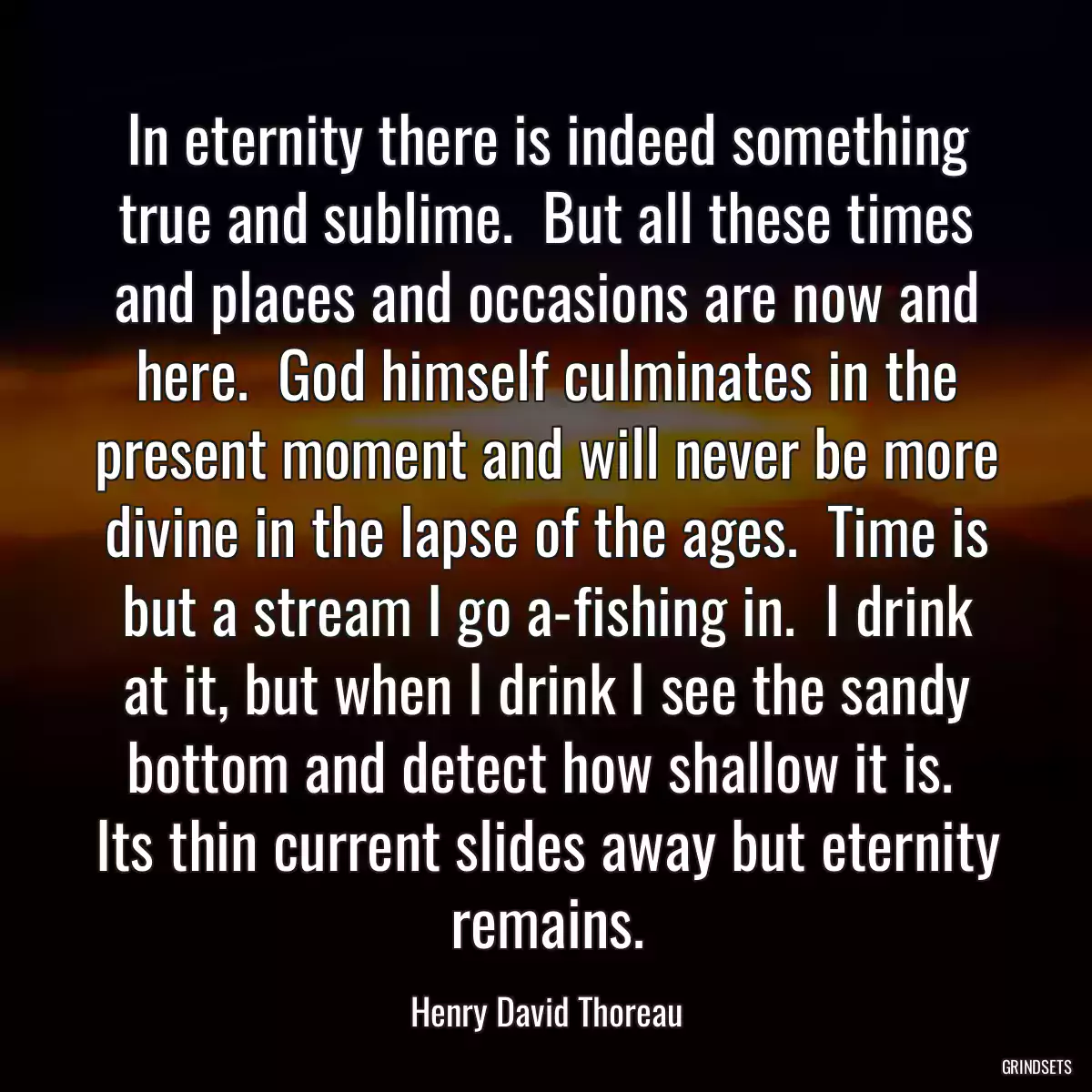 In eternity there is indeed something true and sublime.  But all these times and places and occasions are now and here.  God himself culminates in the present moment and will never be more divine in the lapse of the ages.  Time is but a stream I go a-fishing in.  I drink at it, but when I drink I see the sandy bottom and detect how shallow it is.  Its thin current slides away but eternity remains.