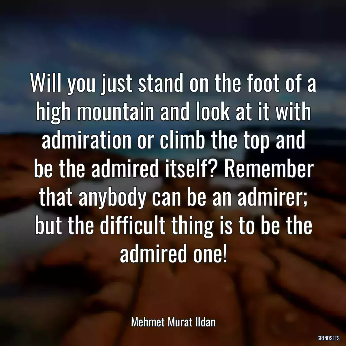 Will you just stand on the foot of a high mountain and look at it with admiration or climb the top and be the admired itself? Remember that anybody can be an admirer; but the difficult thing is to be the admired one!