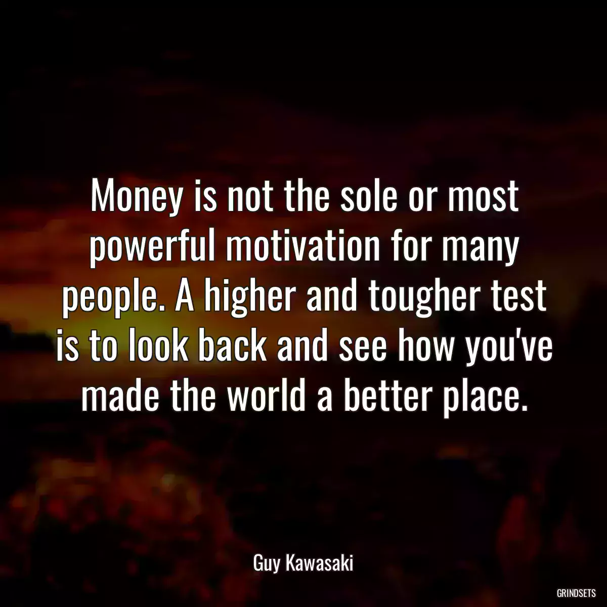 Money is not the sole or most powerful motivation for many people. A higher and tougher test is to look back and see how you\'ve made the world a better place.