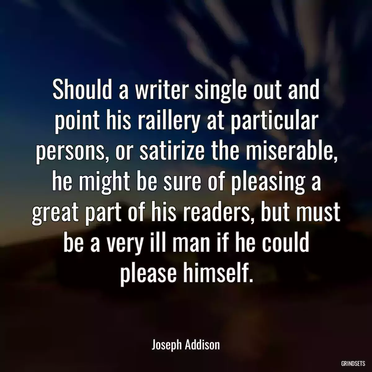 Should a writer single out and point his raillery at particular persons, or satirize the miserable, he might be sure of pleasing a great part of his readers, but must be a very ill man if he could please himself.