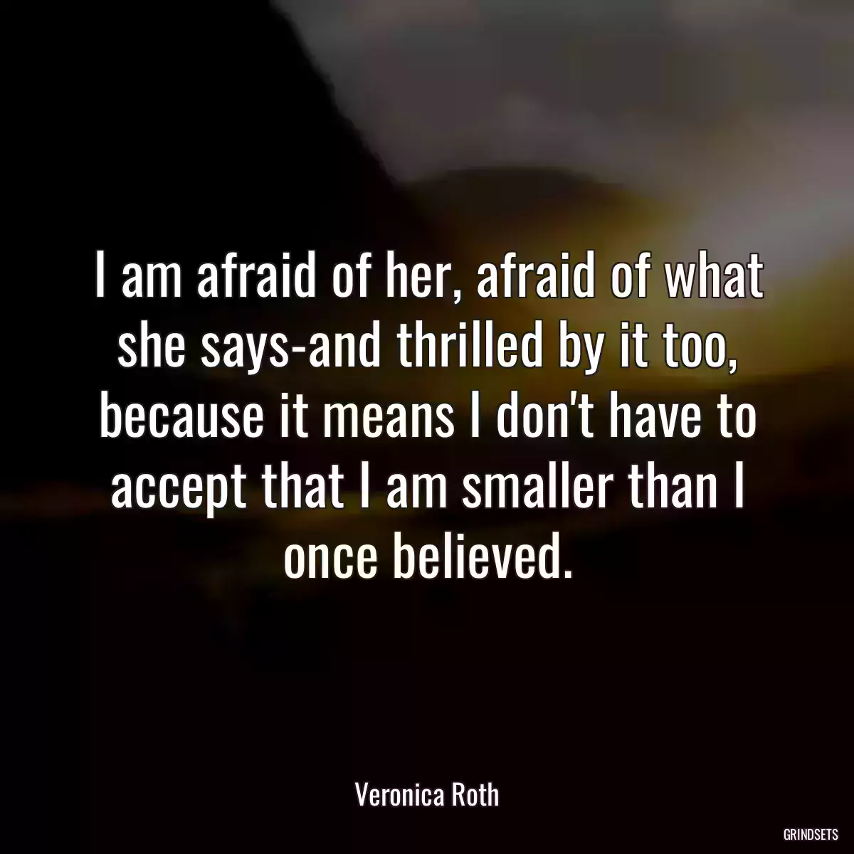 I am afraid of her, afraid of what she says-and thrilled by it too, because it means I don\'t have to accept that I am smaller than I once believed.