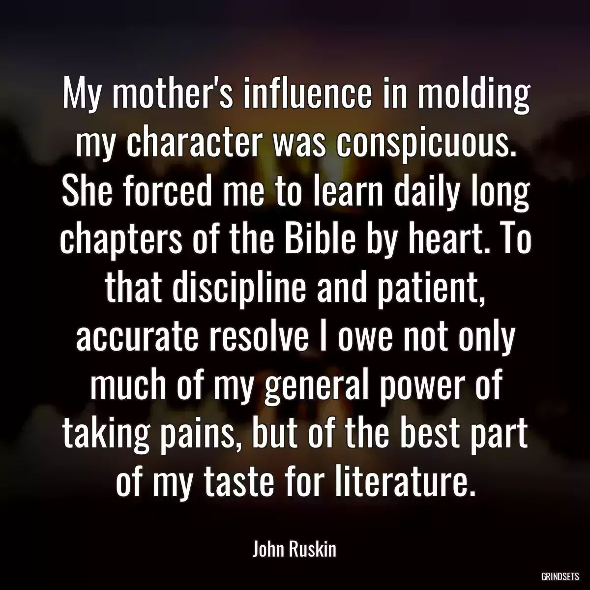 My mother\'s influence in molding my character was conspicuous. She forced me to learn daily long chapters of the Bible by heart. To that discipline and patient, accurate resolve I owe not only much of my general power of taking pains, but of the best part of my taste for literature.