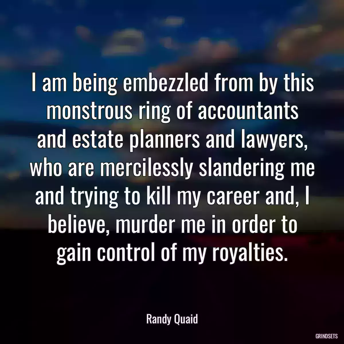 I am being embezzled from by this monstrous ring of accountants and estate planners and lawyers, who are mercilessly slandering me and trying to kill my career and, I believe, murder me in order to gain control of my royalties.