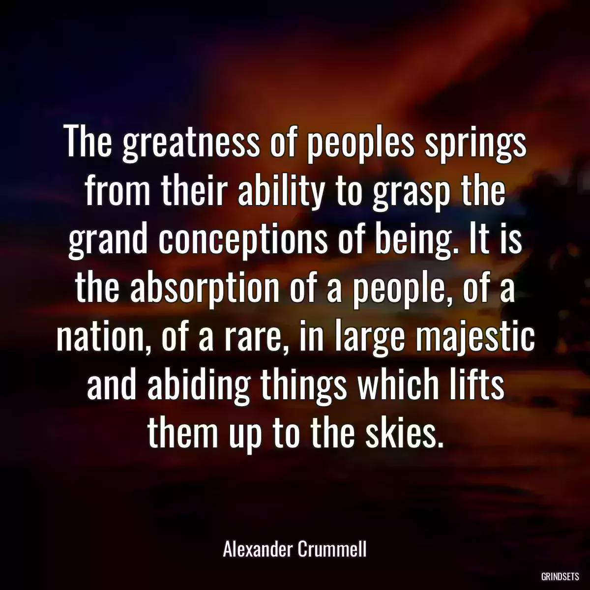 The greatness of peoples springs from their ability to grasp the grand conceptions of being. It is the absorption of a people, of a nation, of a rare, in large majestic and abiding things which lifts them up to the skies.