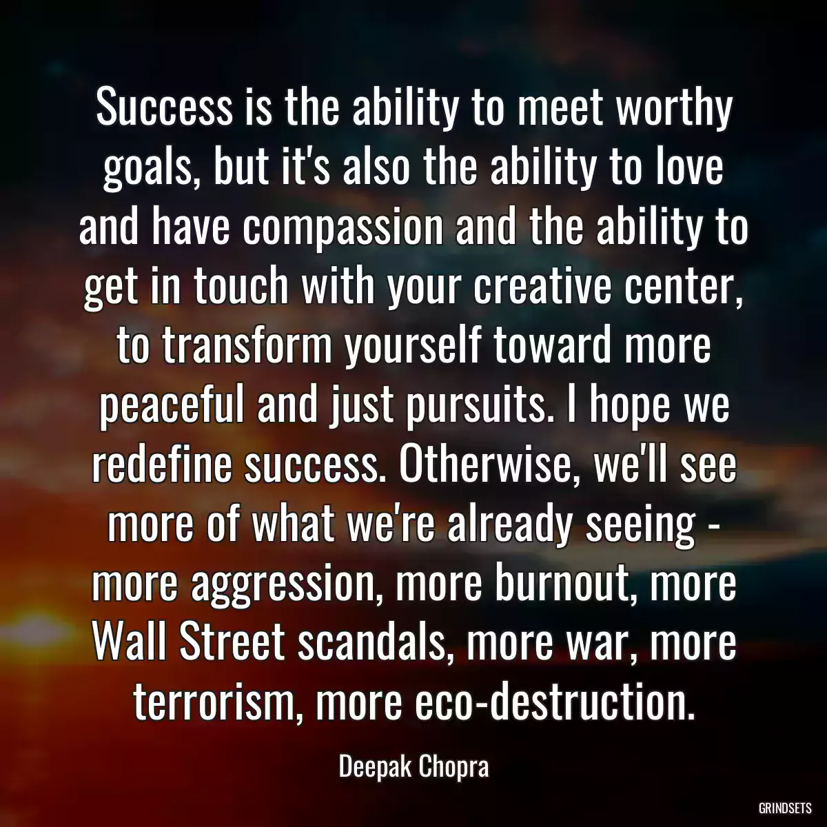 Success is the ability to meet worthy goals, but it\'s also the ability to love and have compassion and the ability to get in touch with your creative center, to transform yourself toward more peaceful and just pursuits. I hope we redefine success. Otherwise, we\'ll see more of what we\'re already seeing - more aggression, more burnout, more Wall Street scandals, more war, more terrorism, more eco-destruction.