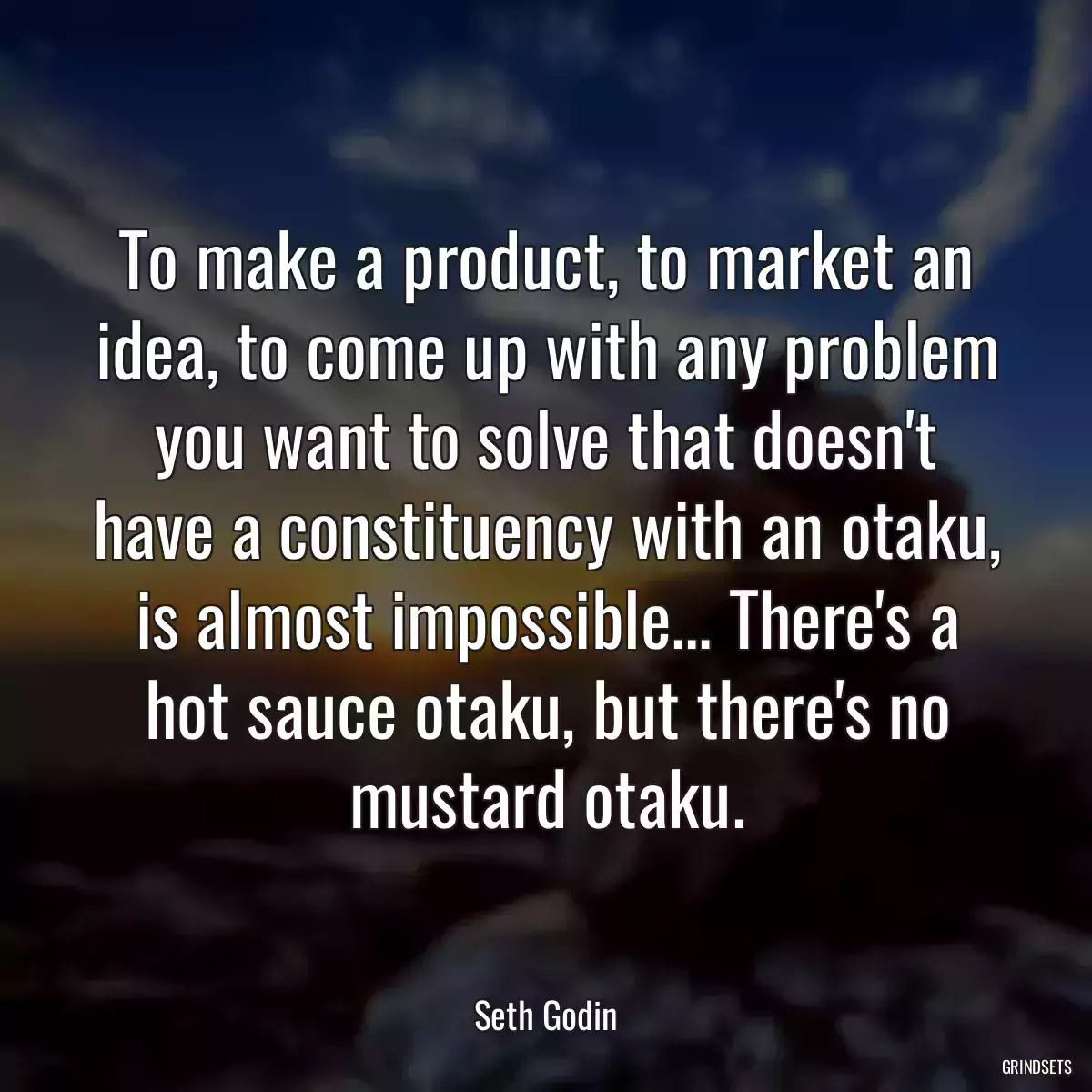 To make a product, to market an idea, to come up with any problem you want to solve that doesn\'t have a constituency with an otaku, is almost impossible... There\'s a hot sauce otaku, but there\'s no mustard otaku.
