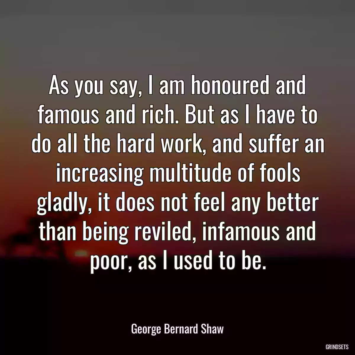 As you say, I am honoured and famous and rich. But as I have to do all the hard work, and suffer an increasing multitude of fools gladly, it does not feel any better than being reviled, infamous and poor, as I used to be.