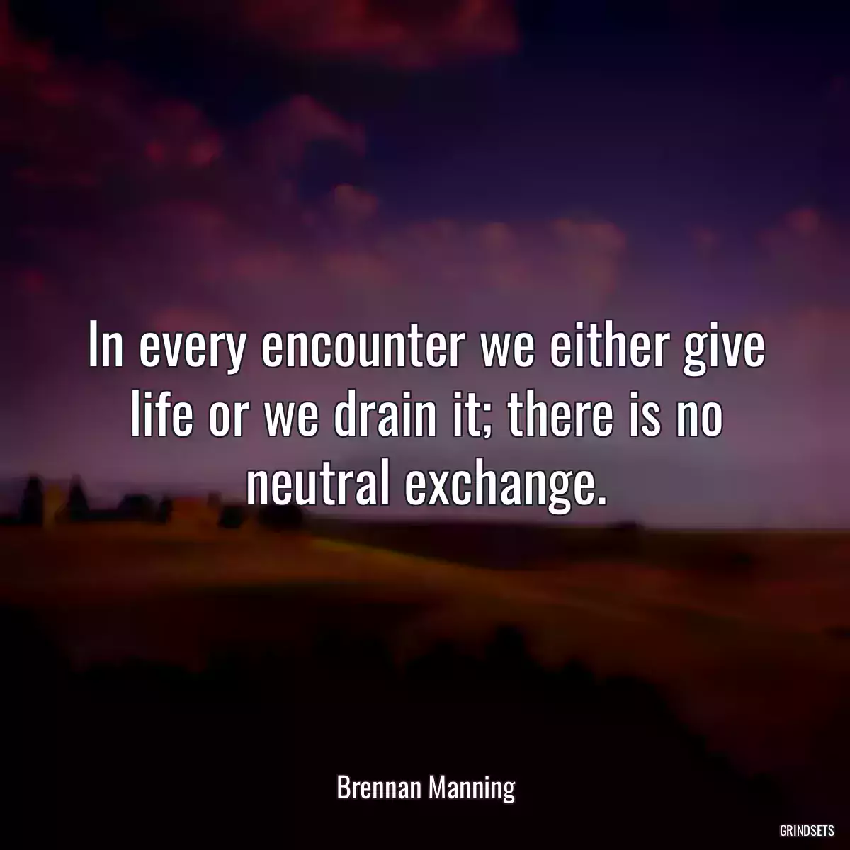 In every encounter we either give life or we drain it; there is no neutral exchange.