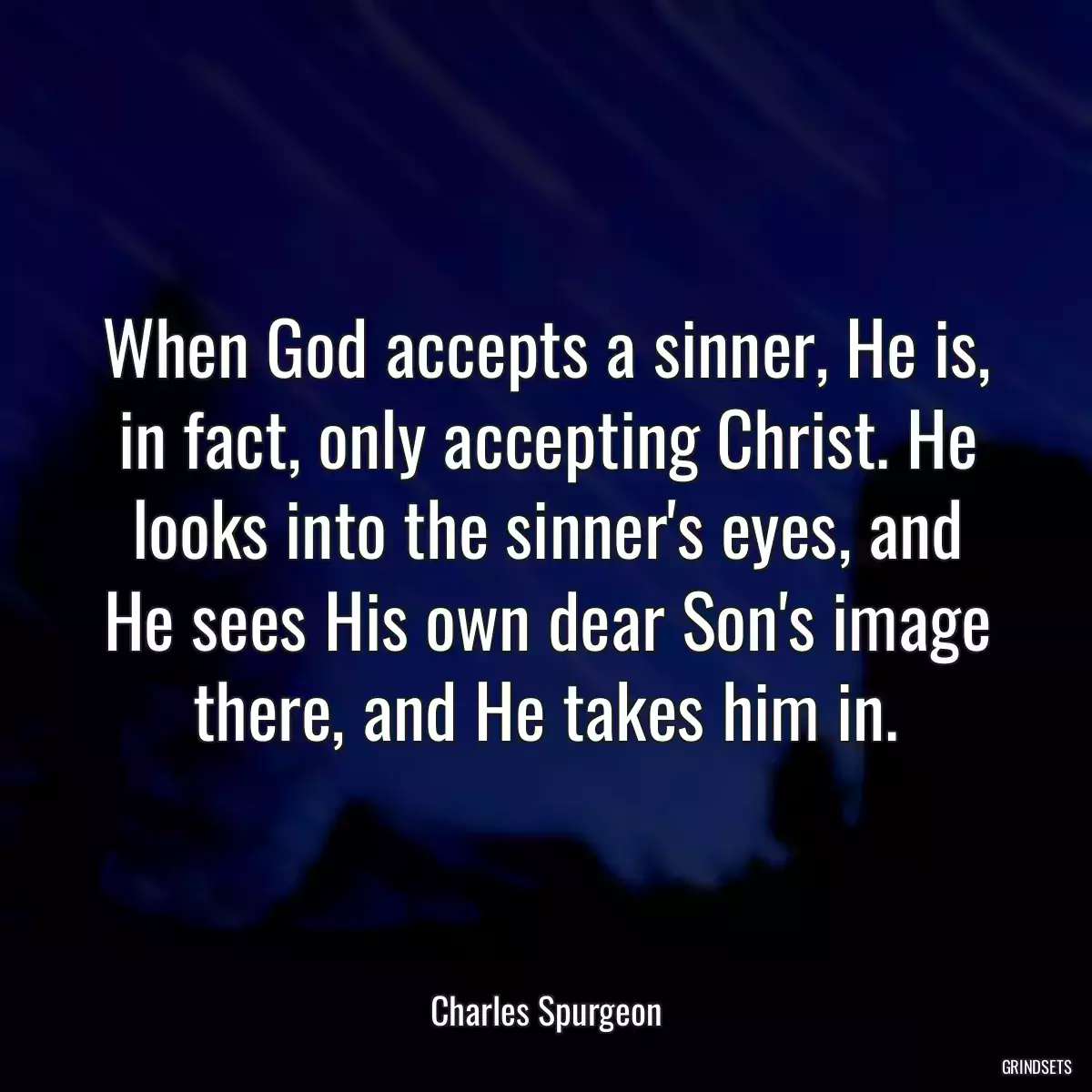 When God accepts a sinner, He is, in fact, only accepting Christ. He looks into the sinner\'s eyes, and He sees His own dear Son\'s image there, and He takes him in.