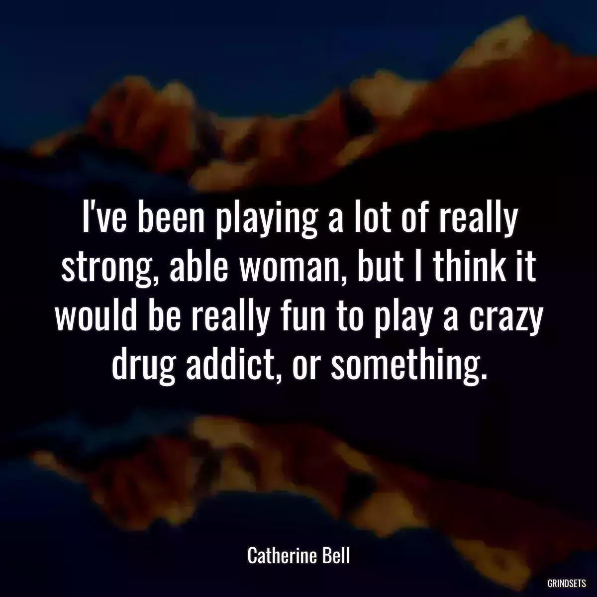 I\'ve been playing a lot of really strong, able woman, but I think it would be really fun to play a crazy drug addict, or something.