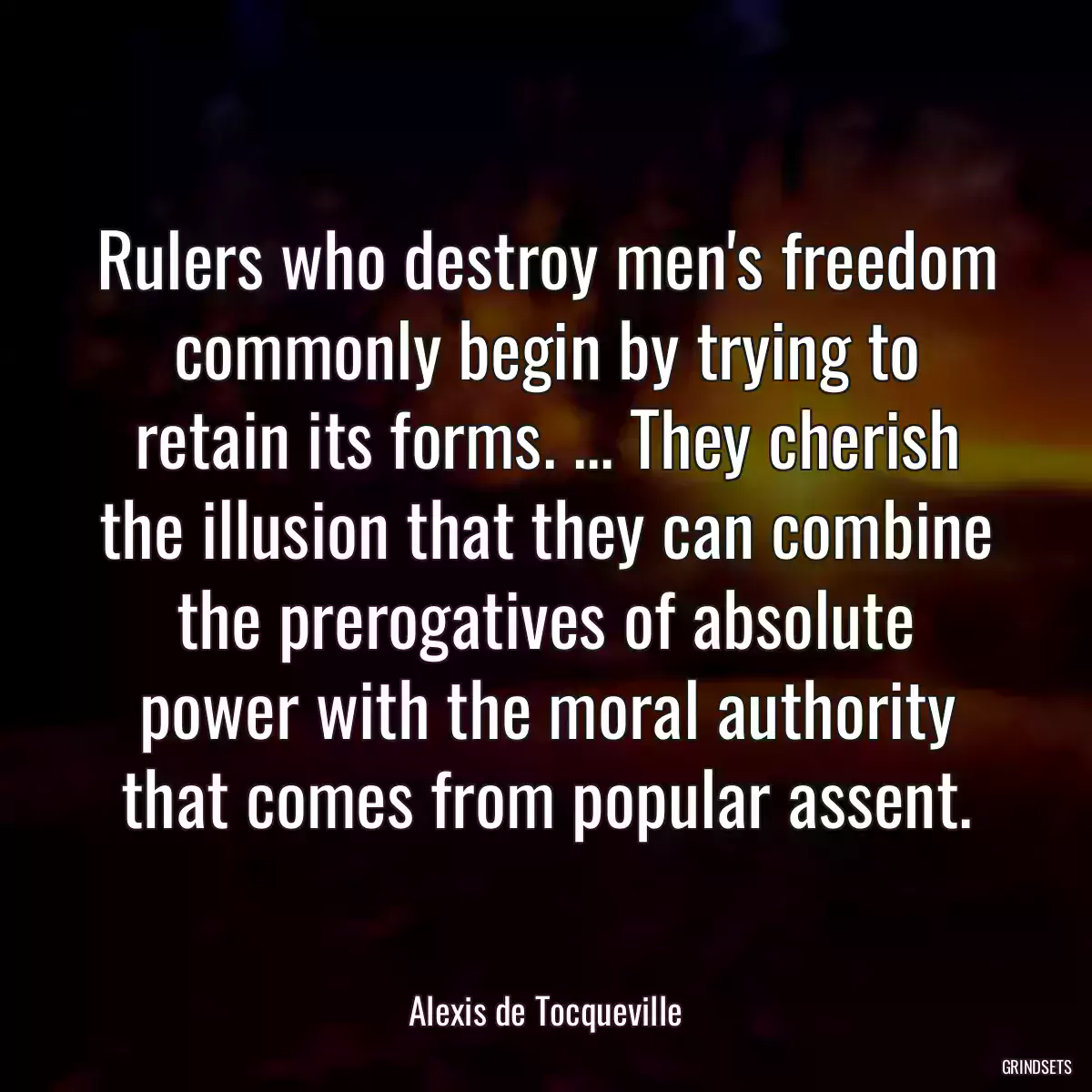 Rulers who destroy men\'s freedom commonly begin by trying to retain its forms. ... They cherish the illusion that they can combine the prerogatives of absolute power with the moral authority that comes from popular assent.