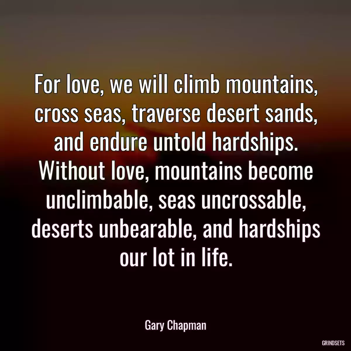 For love, we will climb mountains, cross seas, traverse desert sands, and endure untold hardships. Without love, mountains become unclimbable, seas uncrossable, deserts unbearable, and hardships our lot in life.