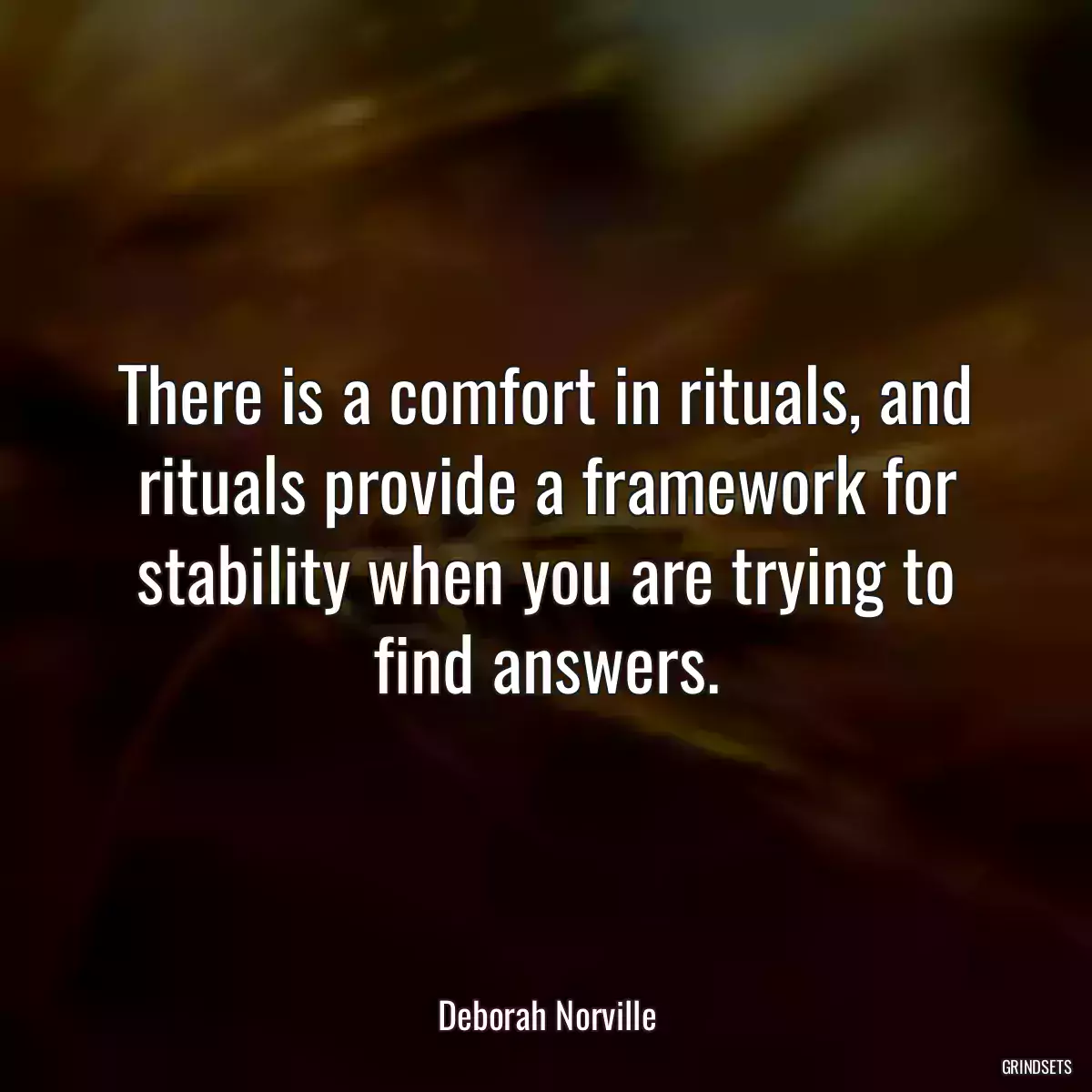 There is a comfort in rituals, and rituals provide a framework for stability when you are trying to find answers.