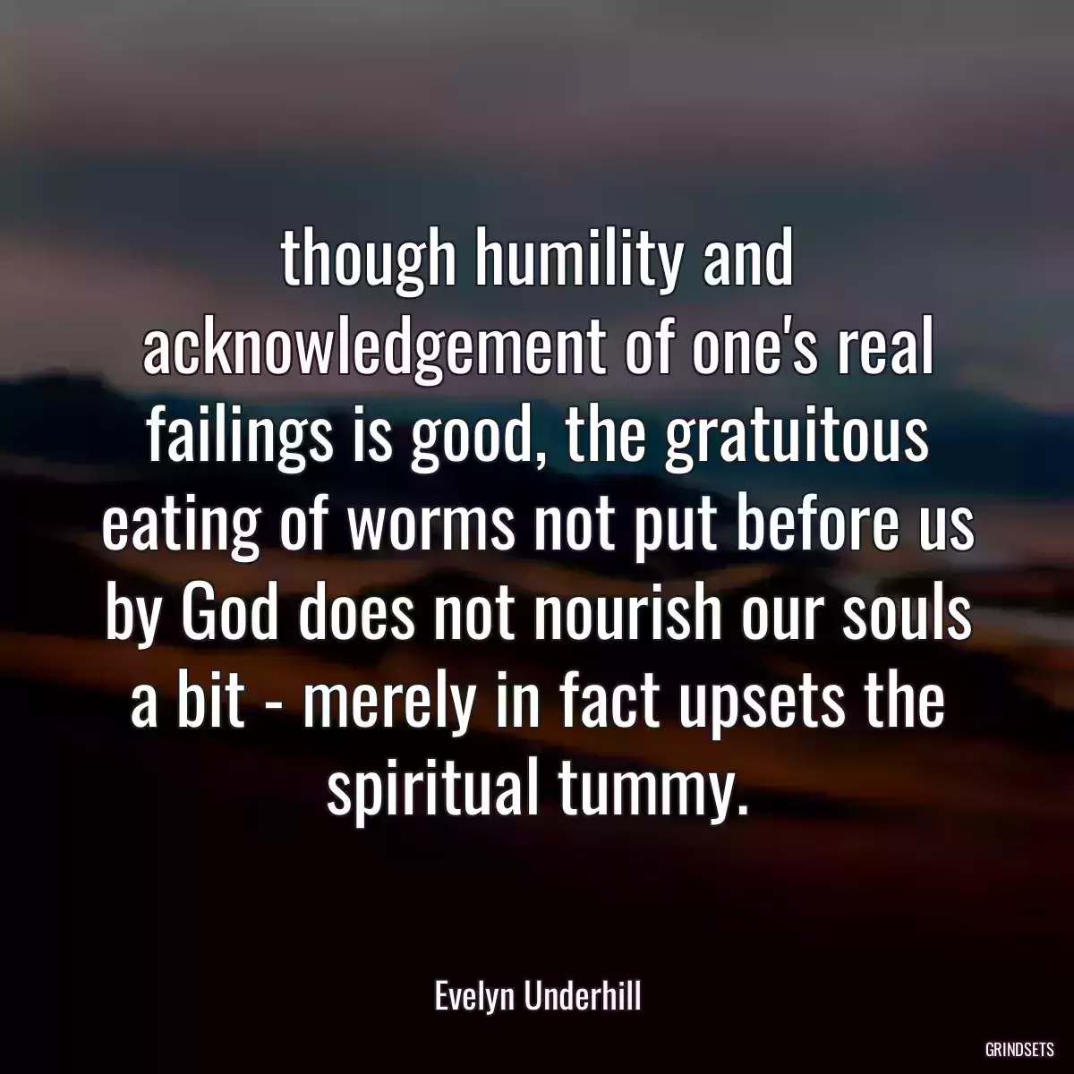 though humility and acknowledgement of one\'s real failings is good, the gratuitous eating of worms not put before us by God does not nourish our souls a bit - merely in fact upsets the spiritual tummy.