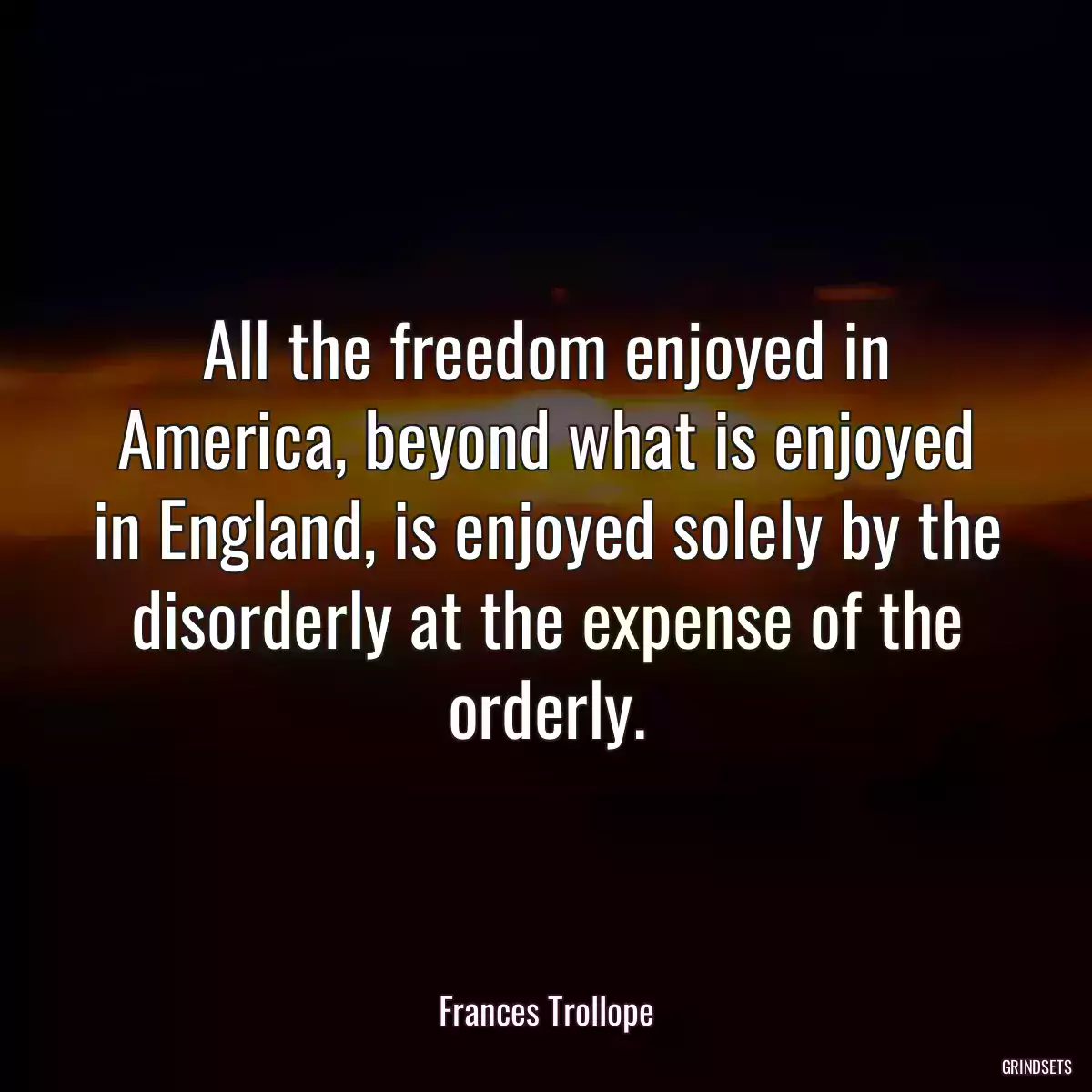 All the freedom enjoyed in America, beyond what is enjoyed in England, is enjoyed solely by the disorderly at the expense of the orderly.