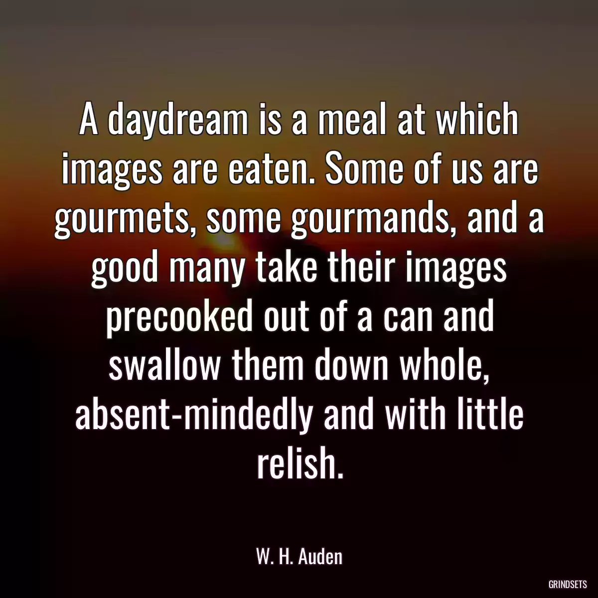 A daydream is a meal at which images are eaten. Some of us are gourmets, some gourmands, and a good many take their images precooked out of a can and swallow them down whole, absent-mindedly and with little relish.