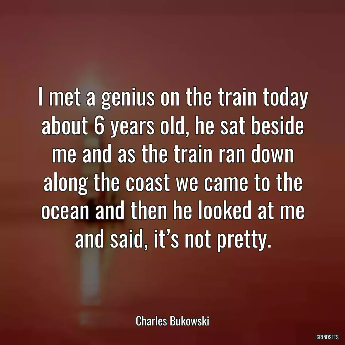 I met a genius on the train today about 6 years old, he sat beside me and as the train ran down along the coast we came to the ocean and then he looked at me and said, it’s not pretty.