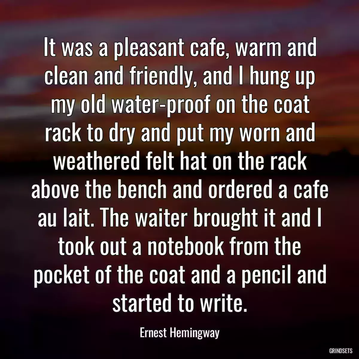 It was a pleasant cafe, warm and clean and friendly, and I hung up my old water-proof on the coat rack to dry and put my worn and weathered felt hat on the rack above the bench and ordered a cafe au lait. The waiter brought it and I took out a notebook from the pocket of the coat and a pencil and started to write.