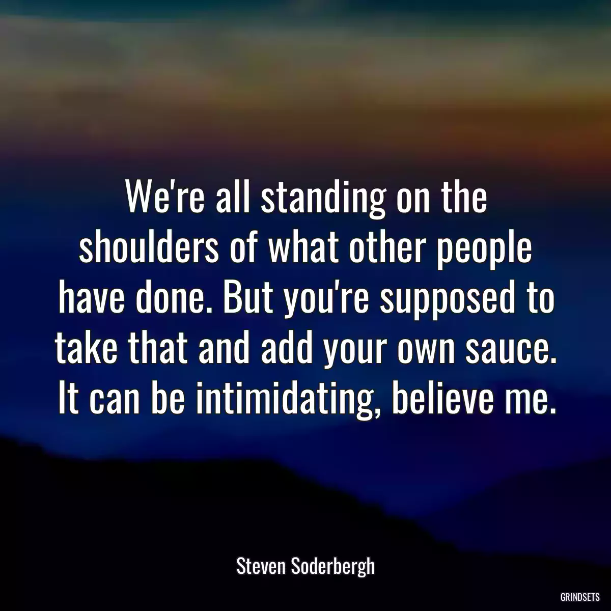 We\'re all standing on the shoulders of what other people have done. But you\'re supposed to take that and add your own sauce. It can be intimidating, believe me.