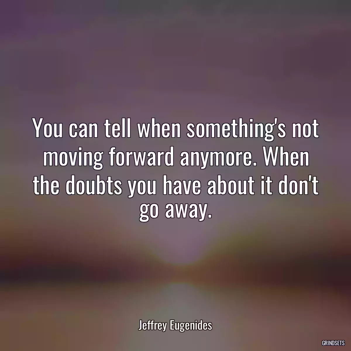 You can tell when something\'s not moving forward anymore. When the doubts you have about it don\'t go away.