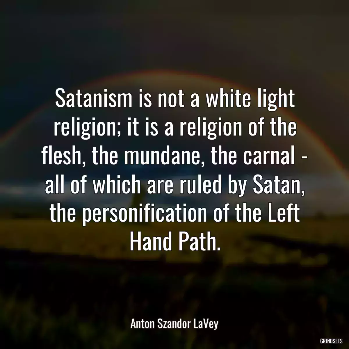 Satanism is not a white light religion; it is a religion of the flesh, the mundane, the carnal - all of which are ruled by Satan, the personification of the Left Hand Path.